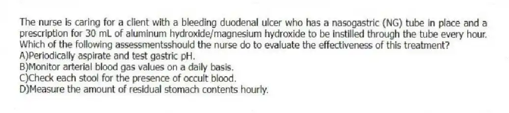 The nurse is caring for a client with a bleeding duodenal ulcer who has a nasogastric (NG) tube in place and a prescription for 30 mL of aluminum hydroxide/magnesium hydroxide to be instilled through the tube every hour. Which of the following assessmentsshould the nurse do to evaluate the effectiveness of this treatment?
A)Periodically aspirate and test gastric pH.
B)Monitor arterial blood gas values on a daily basis.
C)Check each stool for the presence of occult blood.
D)Measure the amount of residual stomach contents hourly.