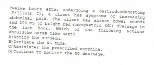Twelve hours after undergoing a gastroduodenostomy (Billroth I), a client has symptoms of increasing abdominal pain. The client has absent bowel sounds and 200 mL of bright red nasogastric (NG) drainage in the last hour. Which of the following actions shouldthe nurse take next?
A)Notify the surgeon.
B)Irrigate the NG tube.
C)Administer the prescribed morphine.
D)Continue to monitor the NG drainage.