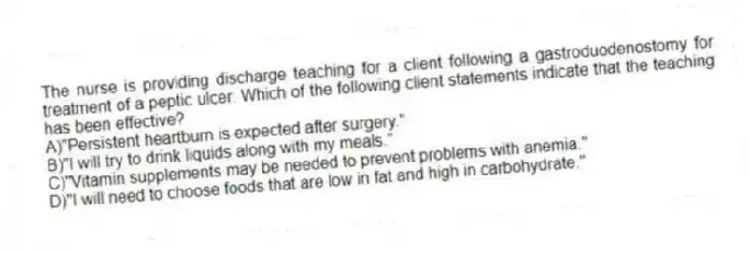 The nurse is providing discharge teaching for a client following a gastroduodenostomy for treatment of a peptic ulcer. Which of the following client statements indicate that the teaching has been effective?
A)"Persistent heartburn is expected after surgery."
B)"I will try to drink liquids along with my meals."
C)"Vitamin supplements may be needed to prevent problems with anemia."
D)"I will need to choose foods that are low in fat and high in carbohydrate."
