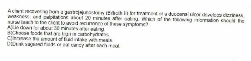 A client recovering from a gastrojejunostomy (Billroth II) for treatment of a duodenal ulcer develops dizziness, weakness, and palpitations about 20 minutes after eating. Which of the following information should the nurse teach to the client to avoid recurrence of these symptoms?
A)Lie down for about 30 minutes after eating.
B)Choose foods that are high in carbohydrates.
C)Increase the amount of fluid intake with meals.
D)Drink sugared fluids or eat candy after each meal.