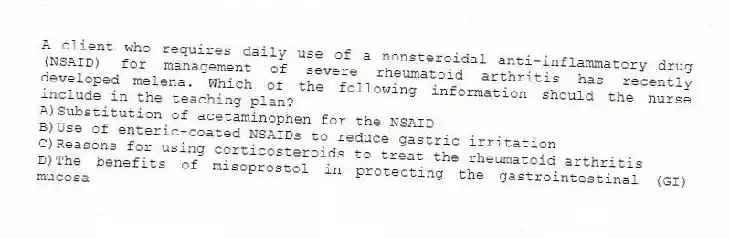 A client who requires daily use of a nonsteroidal anti-inflammatory drug (NSAID) for management of severe rheumatoid arthritis has recently developed melena. Which of the following information should the nurse include in the teaching plan?
A)Substitution of acetaminophen for the NSAID
B)Use of enteric-coated NSAIDs to reduce gastric irritation
C)Reasons for using corticosteroids to treat the rheumatoid arthritis
D)The benefits of misoprostol in protecting the gastrointestinal (GI) mucosa