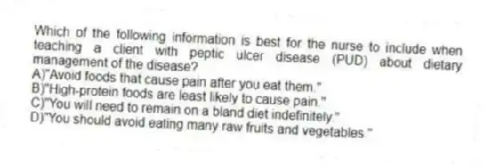 Which of the following information is best for the nurse to include when teaching a client with peptic ulcer disease (PUD) about dietary management of the disease?
A)"Avoid foods that cause pain after you eat them."
B)"High-protein foods are least likely to cause pain."
C)"You will need to remain on a bland diet indefinitely."
D)"You should avoid eating many raw fruits and vegetables."