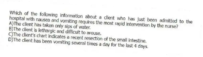 Which of the following information about a client who has just been admitted to the hospital with nausea and vomiting requires the most rapid intervention by the nurse?
A)The client has taken only sips of water.
B)The client is lethargic and difficult to arouse.
C)The client's chart indicates a recent resection of the small intestine.
D)The client has been vomiting several times a day for the last 4 days.