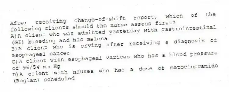 After receiving change-of-shift report, which of the following clients should the nurse assess first?
A)A client who was admitted yesterday with gastrointestinal (GI) bleeding and has melena
B)A client who is crying after receiving a diagnosis of esophageal cancer
C)A client with esophageal varices who has a blood pressure of 96/54 mm Hg
D)A client with nausea who has a dose of metoclopramide (Reglan) scheduled