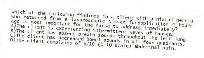 Which of the following findings in a client with a hiatal hernia who returned from a laparoscopic Nissen fundoplication 4 hours ago is most important for the nurse to address immediately?
A)The client is experiencing intermittent waves of nausea.
B)The client has absent breath sounds throughout the left lung.
C)The client has decreased bowel sounds in all four quadrants.
D)The client complains of 6/10 (0-10 scale) abdominal pain.