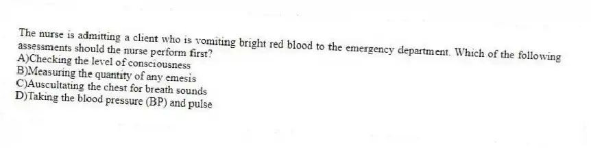 The nurse is admitting a client who is vomiting bright red blood to the emergency department. Which of the following assessments should the nurse perform first?
A)Checking the level of consciousness
B)Measuring the quantity of any emesis
C)Auscultating the chest for breath sounds
D)Taking the blood pressure (BP) and pulse