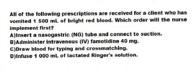 All of the following prescriptions are received for a client who has vomited 1 500 mL of bright red blood. Which order will the nurse implement first?
A)Insert a nasogastric (NG) tube and connect to suction.
B)Administer intravenous (IV) famotidine 40 mg.
C)Draw blood for typing and crossmatching.
D)Infuse 1 000 mL of lactated Ringer's solution.