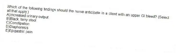 Which of the following findings should the nurse anticipate in a client with an upper GI bleed? (Select all that apply.)
A)Increased urinary output
B)Black, tarry stool
C)Constipation
D)Diaphoresis
E)Epigastric pain