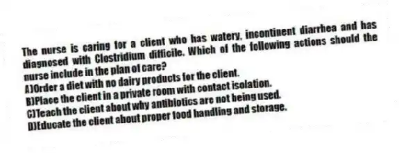 The nurse is caring for a client who has watery, incontinent diarrhea and has diagnosed with Clostridium difficile. Which of the following actions should the nurse include in the plan of care?
A)Order a diet with no dairy products for the client.
B)Place the client in a private room with contact isolation.
C)Teach the client about why antibiotics are not being used.
D)Educate the client about proper food handling and storage.
