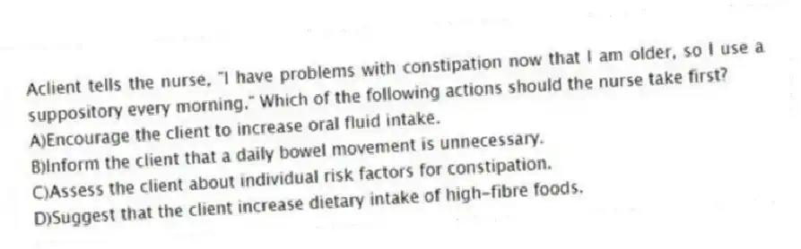 Aclient tells the nurse, "I have problems with constipation now that I am older, so I use a suppository every morning." Which of the following actions should the nurse take first?
A)Encourage the client to increase oral fluid intake.
B)Inform the client that a daily bowel movement is unnecessary.
C)Assess the client about individual risk factors for constipation.
D)Suggest that the client increase dietary intake of high-fibre foods.