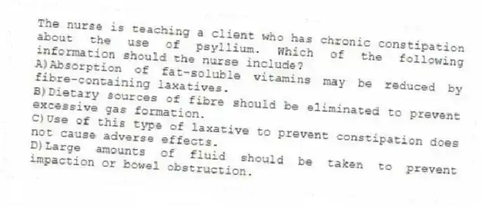The nurse is teaching a client who has chronic constipation about the use of psyllium. Which of the following information should the nurse include?
A)Absorption of fat-soluble vitamins may be reduced by fibre-containing laxatives.
B)Dietary sources of fibre should be eliminated to prevent excessive gas formation.
C)Use of this type of laxative to prevent constipation does not cause adverse effects.
D)Large amounts of fluid should be taken to prevent impaction or bowel obstruction.