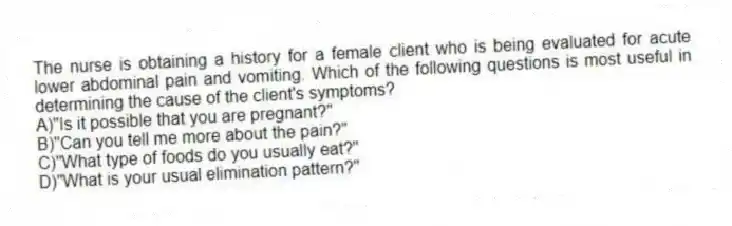 The nurse is obtaining a history for a female client who is being evaluated for acute lower abdominal pain and vomiting. Which of the following questions is most useful in determining the cause of the client's symptoms?
A)"Is it possible that you are pregnant?"
B)"Can you tell me more about the pain?"
C)"What type of foods do you usually eat?"
D)"What is your usual elimination pattern?"