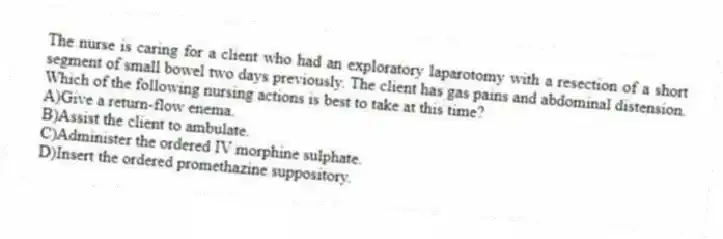 The nurse is caring for a client who had an exploratory laparotomy with a resection of a short segment of small bowel two days previously. The client has gas pains and abdominal distension. Which of the following nursing actions is best to take at this time?
A)Give a return-flow enema.
B)Assist the client to ambulate.
C)Administer the ordered IV morphine sulphate.
D)Insert the ordered promethazine suppository.
