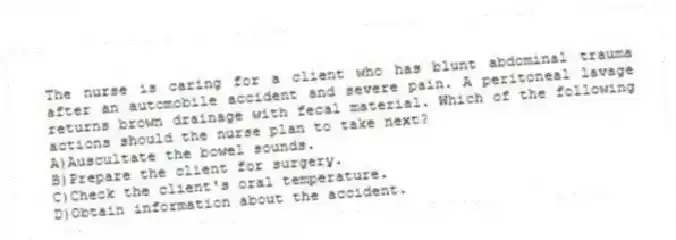 The nurse is caring for a client who has blunt abdominal trauma after an automobile accident and severe pain. A peritoneal lavage returns brown drainage with fecal material. Which of the following actions should the nurse plan to take next?
A)Auscultate the bowel sounds.
B)Prepare the client for surgery.
C)Check the client's oral temperature.
D)Obtain information about the accident.