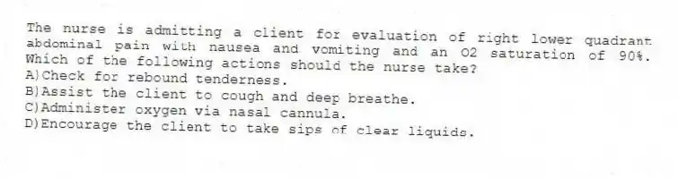 The nurse is admitting a client for evaluation of right lower quadrant abdominal pain with nausea and vomiting and an O2 saturation of 90%. Which of the following actions should the nurse take?
A)Check for rebound tenderness.
B)Assist the client to cough and deep breathe.
C)Administer oxygen via nasal cannula.
D)Encourage the client to take sips of clear liquids.