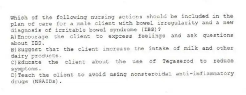 Which of the following nursing actions should be included in the plan of care for a male client with bowel irregularity and a new diagnosis of irritable bowel syndrome (IBS)?
A)Encourage the client to express feelings and ask questions about IBS.
B)Suggest that the client increase the intake of milk and other dairy products.
C)Educate the client about the use of Tegaserod to reduce symptoms.
D)Teach the client to avoid using nonsteroidal anti-inflammatory drugs (NSAIDs).