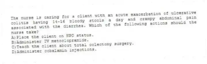 The nurse is caring for a client with an acute exacerbation of ulcerative colitis having 14-16 bloody stools a day and crampy abdominal pain associated with the diarrhea. Which of the following actions should the nurse take?
A)Place the client on NPO status.
B)Administer IV metoclopramide.
C)Teach the client about total colectomy surgery.
D)Administer cobalamin injections.