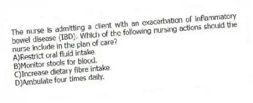 The nurse is admitting a client with an exacerbation of inflammatory bowel disease (IBD). Which of the following nursing actions should the nurse include in the plan of care?
A)Restrict oral fluid intake.
B)Monitor stools for blood.
C)Increase dietary fibre intake.
D)Ambulate four times daily.