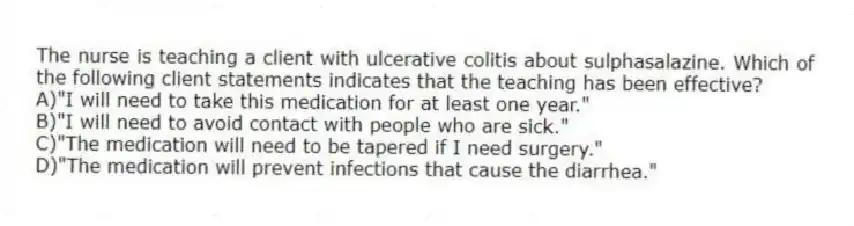The nurse is teaching a client with ulcerative colitis about sulphasalazine. Which of the following client statements indicates that the teaching has been effective?
A)"I will need to take this medication for at least one year."
B)"I will need to avoid contact with people who are sick."
C)"The medication will need to be tapered if I need surgery."
D)"The medication will prevent infections that cause the diarrhea."