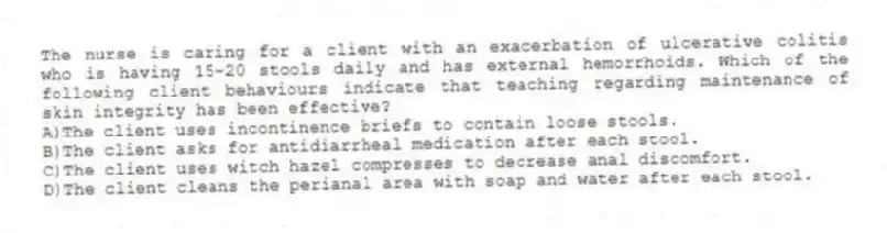 The nurse is caring for a client with an exacerbation of ulcerative colitis who is having 15-20 stools daily and has external hemorrhoids. Which of the following client behaviours indicate that teaching regarding maintenance of skin integrity has been effective?
A)The client uses incontinence briefs to contain loose stools.
B)The client asks for antidiarrheal medication after each stool.
C)The client uses witch hazel compresses to decrease anal discomfort.
D)The client cleans the perianal area with soap and water after each stool.