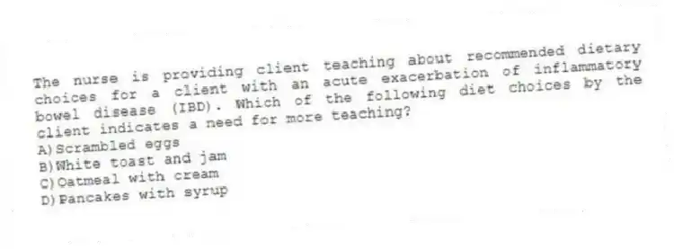The nurse is providing client teaching about recommended dietary choices for a client with an acute exacerbation of inflammatory bowel disease (IBD). Which of the following diet choices by the client indicates a need for more teaching?
A)Scrambled eggs
B)White toast and jam
C)Oatmeal with cream
D)Pancakes with syrup