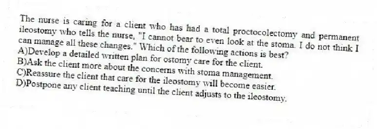 The nurse is caring for a client who has had a total proctocolectomy and permanent ileostomy who tells the nurse, "I cannot bear to even look at the stoma. I do not think I can manage all these changes." Which of the following actions is best?
A)Develop a detailed written plan for ostomy care for the client.
B)Ask the client more about the concerns with stoma management.
C)Reassure the client that care for the ileostomy will become easier.
D)Postpone any client teaching until the client adjusts to the ileostomy.