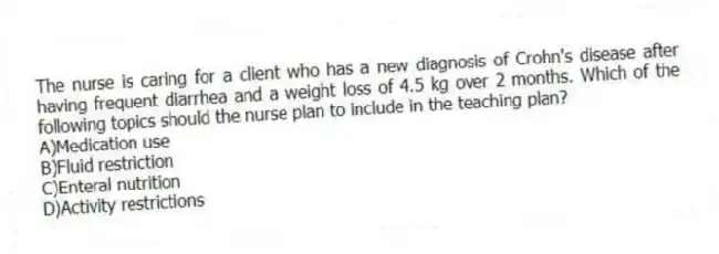 The nurse is caring for a client who has a new diagnosis of Crohn's disease after having frequent diarrhea and a weight loss of 4.5 kg over 2 months. Which of the following topics should the nurse plan to include in the teaching plan?
A)Medication use
B)Fluid restriction
C)Enteral nutrition
D)Activity restrictions