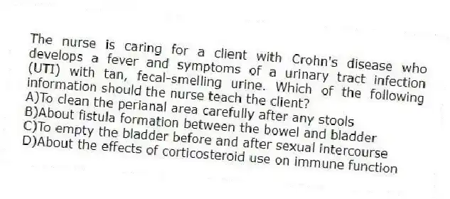 The nurse is caring for a client with Crohn's disease who develops a fever and symptoms of a urinary tract infection (UTI) with tan, fecal-smelling urine. Which of the following information should the nurse teach the client?
A)To clean the perianal area carefully after any stools
B)About fistula formation between the bowel and bladder
C)To empty the bladder before and after sexual intercourse
D)About the effects of corticosteroid use on immune function