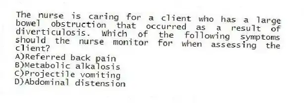 The nurse is caring for a client who has a large bowel obstruction that occurred as a result of diverticulosis. Which of the following symptoms should the nurse monitor for when assessing the client?
A)Referred back pain
B)Metabolic alkalosis
C)Projectile vomiting
D)Abdominal distension