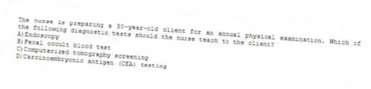 The nurse is preparing a 50-year-old client for an annual physical examination. Which of the following diagnostic tests should the nurse teach to the client?
A)Endoscopy
B)Fecal occult blood test
C)Computerized tomography screening
D)Carcinoembryonic antigen (CEA) testing