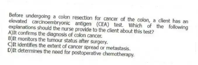 Before undergoing a colon resection for cancer of the colon, a client has an elevated carcinoembryonic antigen (CEA) test. Which of the following explanations should the nurse provide to the client about this test?
A)It confirms the diagnosis of colon cancer.
B)It monitors the tumour status after surgery.
C)It identifies the extent of cancer spread or metastasis.
D)It determines the need for postoperative chemotherapy.