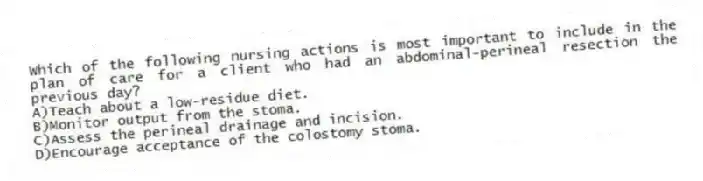 Which of the following nursing actions is most important to include in the plan of care for a client who had an abdominal-perineal resection the previous day?
A)Teach about a low-residue diet.
B)Monitor output from the stoma.
C)Assess the perineal drainage and incision.
D)Encourage acceptance of the colostomy stoma.