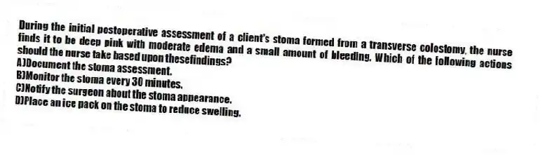 During the initial postoperative assessment of a client's stoma formed from a transverse colostomy, the nurse finds it to be deep pink with moderate edema and a small amount of bleeding. Which of the following actions should the nurse take based upon thesefindings?
A)Document the stoma assessment.
B)Monitor the stoma every 30 minutes.
C)Notify the surgeon about the stoma appearance.
D)Place an ice pack on the stoma to reduce swelling.