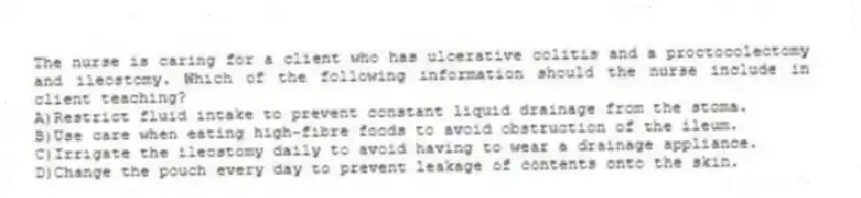 The nurse is caring for a client who has ulcerative colitis and a proctocolectomy and ileostomy. Which of the following information should the nurse include in client teaching?
A)Restrict fluid intake to prevent constant liquid drainage from the stoma.
B)Use care when eating high-fibre foods to avoid obstruction of the ileum.
C)Irrigate the ileostomy daily to avoid having to wear a drainage appliance.
D)Change the pouch every day to prevent leakage of contents onto the skin.