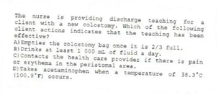 The nurse is providing discharge teaching for a client with a new colostomy. Which of the following client actions indicates that the teaching has been effective?
A)Empties the colostomy bag once it is 2/3 full.
B)Drinks at least 1 000 mL of fluid a day.
C)Contacts the health care provider if there is pain or erythema in the peristomal area.
D)Takes acetaminophen when a temperature of 38.3°C (100.9°F) occurs.
