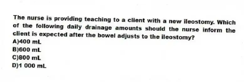 The nurse is providing teaching to a client with a new ileostomy. Which of the following daily drainage amounts should the nurse inform the client is expected after the bowel adjusts to the ileostomy?
A)400 mL
B)600 mL
C)800 mL
D)1 000 mL