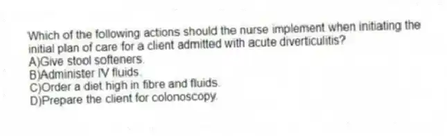 Which of the following actions should the nurse implement when initiating the initial plan of care for a client admitted with acute diverticulitis?
A)Give stool softeners.
B)Administer IV fluids.
C)Order a diet high in fibre and fluids.
D)Prepare the client for colonoscopy.