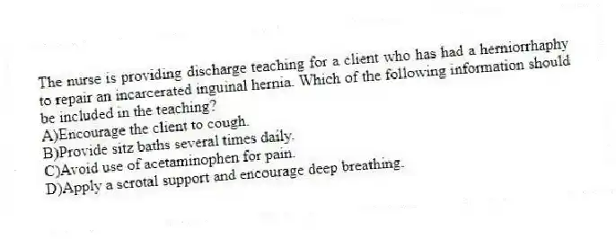 The nurse is providing discharge teaching for a client who has had a herniorrhaphy to repair an incarcerated inguinal hernia. Which of the following information should be included in the teaching?
A)Encourage the client to cough.
B)Provide sitz baths several times daily.
C)Avoid use of acetaminophen for pain.
D)Apply a scrotal support and encourage deep breathing.