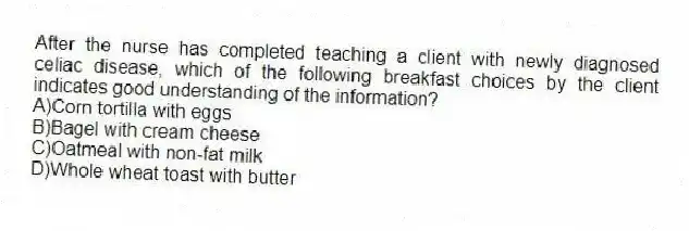 After the nurse has completed teaching a client with newly diagnosed celiac disease, which of the following breakfast choices by the client indicates good understanding of the information?
A)Corn tortilla with eggs
B)Bagel with cream cheese
C)Oatmeal with non-fat milk
D)Whole wheat toast with butter