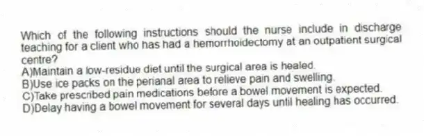 Which of the following instructions should the nurse include in discharge teaching for a client who has had a hemorrhoidectomy at an outpatient surgical centre?
A)Maintain a low-residue diet until the surgical area is healed.
B)Use ice packs on the perianal area to relieve pain and swelling.
C)Take prescribed pain medications before a bowel movement is expected.
D)Delay having a bowel movement for several days until healing has occurred.