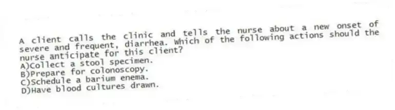 A client calls the clinic and tells the nurse about a new onset of severe and frequent, diarrhea. Which of the following actions should the nurse anticipate for this client?
A)Collect a stool specimen.
B)Prepare for colonoscopy.
C)Schedule a barium enema.
D)Have blood cultures drawn.