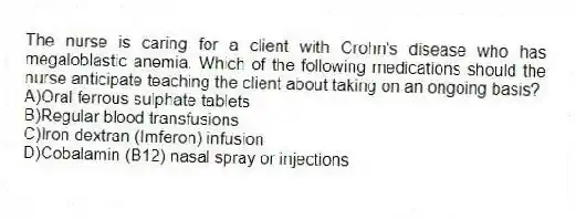 The nurse is caring for a client with Crohn's disease who has megaloblastic anemia. Which of the following medications should the nurse anticipate teaching the client about taking on an ongoing basis?
A)Oral ferrous sulphate tablets
B)Regular blood transfusions
C)Iron dextran (Imferon) infusion
D)Cobalamin (B12) nasal spray or injections