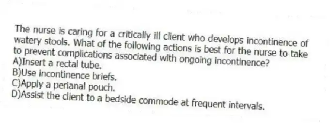 The nurse is caring for a critically ill client who develops incontinence of watery stools. What of the following actions is best for the nurse to take to prevent complications associated with ongoing incontinence?
A)Insert a rectal tube.
B)Use incontinence briefs.
C)Apply a perianal pouch.
D)Assist the client to a bedside commode at frequent intervals.