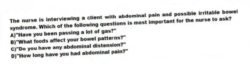 The nurse is interviewing a client with abdominal pain and possible irritable bowel syndrome. Which of the following questions is most important for the nurse to ask?
A)"Have you been passing a lot of gas?"
B)"What foods affect your bowel patterns?"
C)"Do you have any abdominal distension?"
D)"How long have you had abdominal pain?"