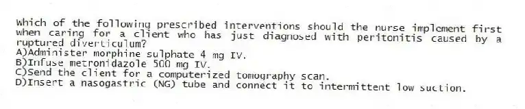 Which of the following prescribed interventions should the nurse implement first when caring for a client who has just diagnosed with peritonitis caused by a ruptured diverticulum?
A)Administer morphine sulphate 4 mg IV.
B)Infuse metronidazole 500 mg IV.
C)Send the client for a computerized tomography scan.
D)Insert a nasogastric (NG) tube and connect it to intermittent low suction.