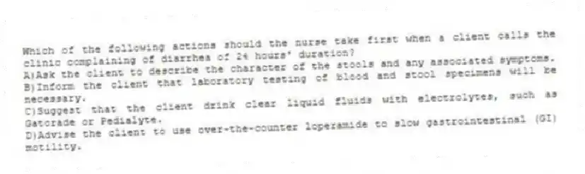 Which of the following actions should the nurse take first when a client calls the clinic complaining of diarrhea of 24 hours' duration?
A)Ask the client to describe the character of the stools and any associated symptoms.
B)Inform the client that laboratory testing of blood and stool specimens will be necessary.
C)Suggest that the client drink clear liquid fluids with electrolytes, such as Gatorade or Pedialyte.
D)Advise the client to use over-the-counter loperamide to slow gastrointestinal (GI) motility.