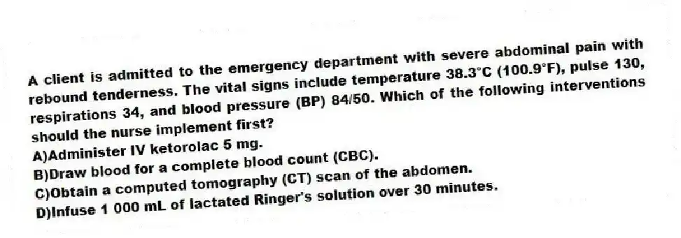 A client is admitted to the emergency department with severe abdominal pain with rebound tenderness. The vital signs include temperature 38.3°C (100.9°F), pulse 130, respirations 34, and blood pressure (BP) 84/50. Which of the following interventions should the nurse implement first?
A)Administer IV ketorolac 5 mg.
B)Draw blood for a complete blood count (CBC).
C)Obtain a computed tomography (CT) scan of the abdomen.
D)Infuse 1 000 mL of lactated Ringer's solution over 30 minutes.
