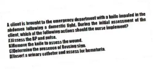 A client is brought to the emergency department with a knife impaled in the abdomen following a domestic fight. During the initial assessment of the client, which of the following actions should the nurse implement?
A)Assess the BP and pulse.
B)Remove the knife to assess the wound.
C)Determine the presence of Rovsing sign.
D)Insert a urinary catheter and assess for hematuria.
