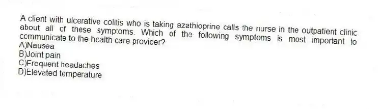 A client with ulcerative colitis who is taking azathioprine calls the nurse in the outpatient clinic about all of these symptoms. Which of the following symptoms is most important to communicate to the health care provider?
A)Nausea
B)Joint pain
C)Frequent headaches
D)Elevated temperature