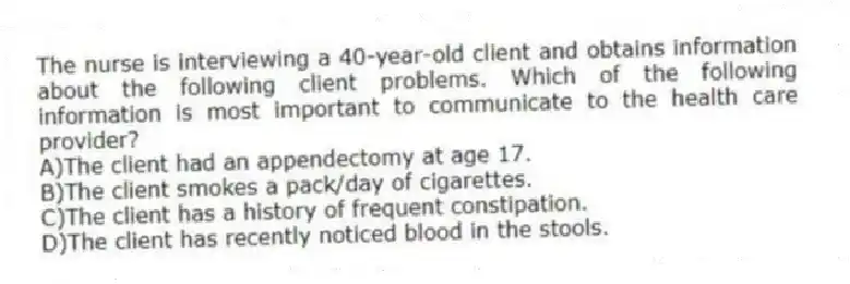 The nurse is interviewing a 40-year-old client and obtains information about the following client problems. Which of the following information is most important to communicate to the health care provider?
A)The client had an appendectomy at age 17.
B)The client smokes a pack/day of cigarettes.
C)The client has a history of frequent constipation.
D)The client has recently noticed blood in the stools.